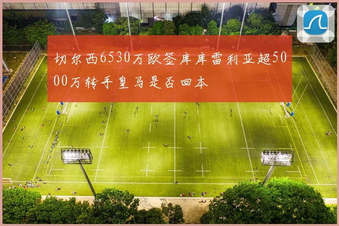 切尔西6530万欧签库库雷利亚超5000万转手皇马是否回本