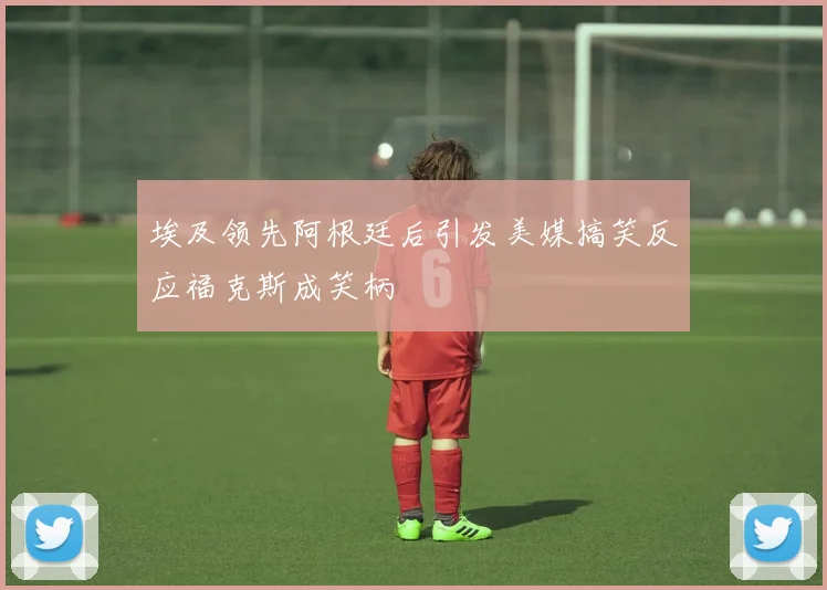 埃及领先阿根廷后引发美媒搞笑反应福克斯成笑柄