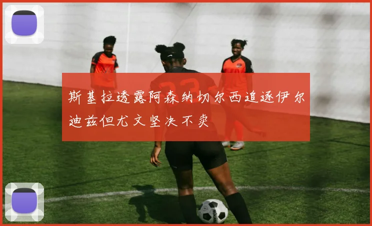 斯基拉透露阿森纳切尔西追逐伊尔迪兹但尤文坚决不卖