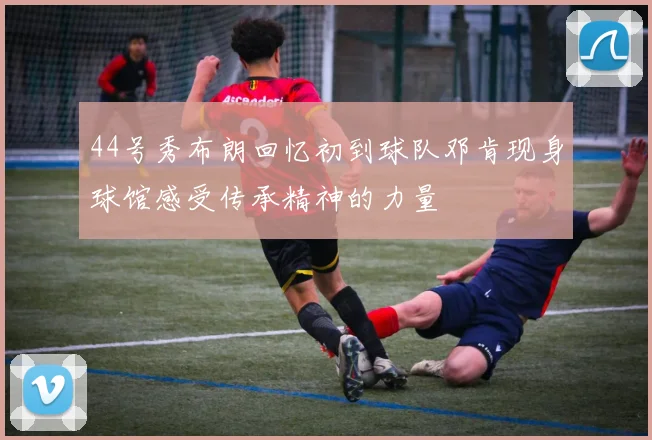 44号秀布朗回忆初到球队邓肯现身球馆感受传承精神的力量