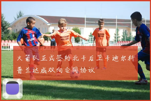 火箭队正式签约北卡后卫卡迪尔科普兰达成双向合同协议