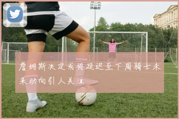 詹姆斯决定或将延迟至下周骑士未来动向引人关注