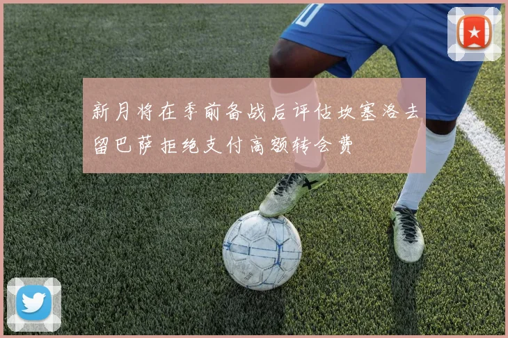 新月将在季前备战后评估坎塞洛去留巴萨拒绝支付高额转会费