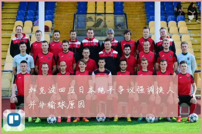 加克波回应日本绝平争议强调换人并非输球原因