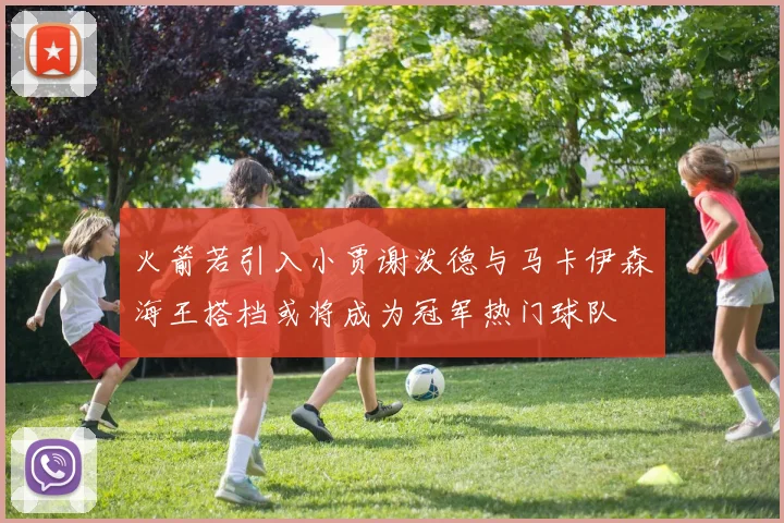 火箭若引入小贾谢泼德与马卡伊森海王搭档或将成为冠军热门球队
