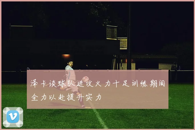 泽卡谈球队进攻火力十足训练期间全力以赴提升实力