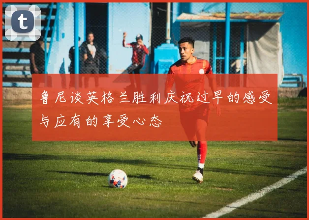 鲁尼谈英格兰胜利庆祝过早的感受与应有的享受心态