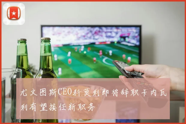 尤文图斯CEO科莫利即将辞职卡内瓦利有望接任新职务