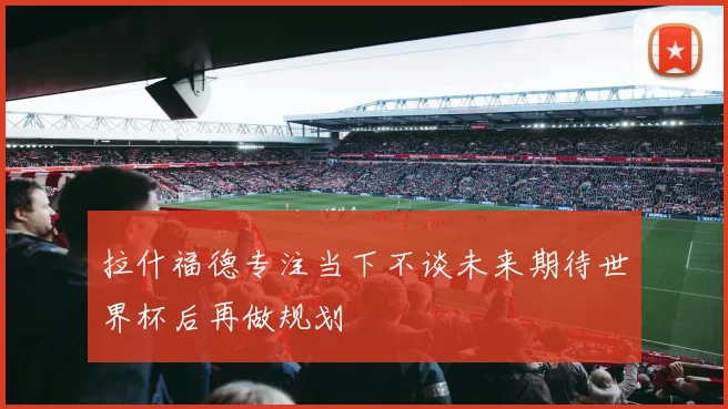 拉什福德专注当下不谈未来期待世界杯后再做规划